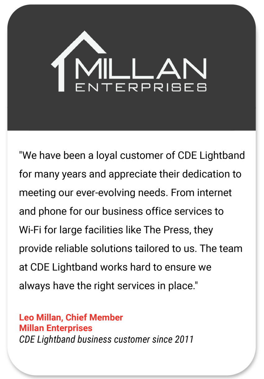 Millan "We have been a loyal customer of CDE Lightband for many years and appreciate their dedication to meeting our ever-evolving needs. From internet and phone for our business office services to Wi-Fi for large facilities like The Press, they provide reliable solutions tailored to us. The team at CDE Lightband works hard to ensure we always have the right services in place." Leo Millan Chief Member Millan Enterprises CDE Lightband business customer since 2011
