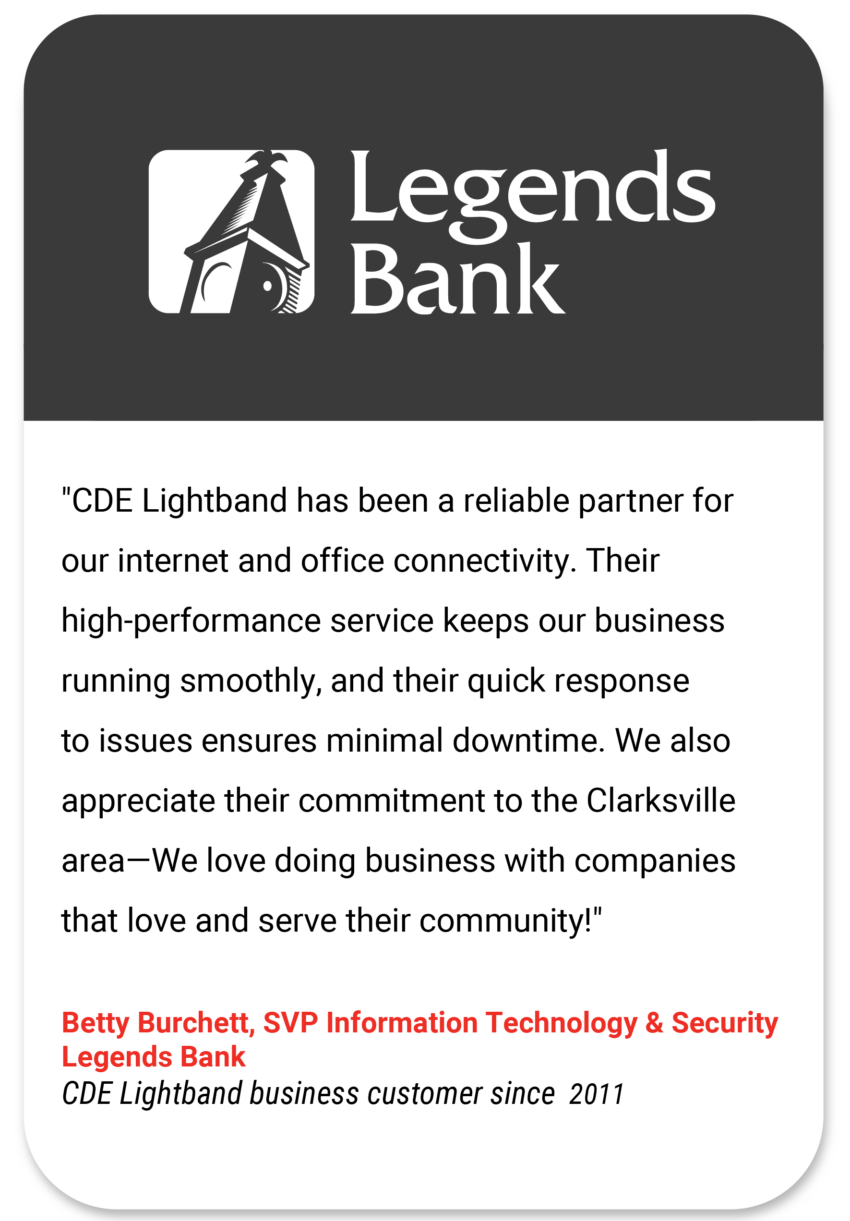 Legends "CDE Lightband has been a reliable partner for our internet and office connectivity. Their high-performance service keeps our business running smoothly, and their quick response to issues ensures minimal downtime. We also appreciate their commitment to the Clarksville area—We love doing business with companies that love and serve their community!" Betty Burchett SVP Information Technology and Security Legends Bank CDE Lightband business customer since 2011