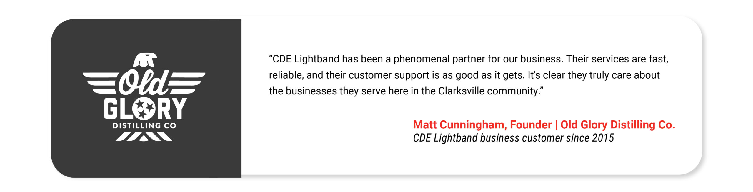 Old Glory: CDE Lightband has been a phenomenal partner for our business. Their services are fast, reliable, and their customer support is as good as it gets. It's clear they truly care about the businesses they serve here in the Clarksville community. Matt Cunningham Founder Old Glory Distilling Co CDE Lightband business customer since 2015