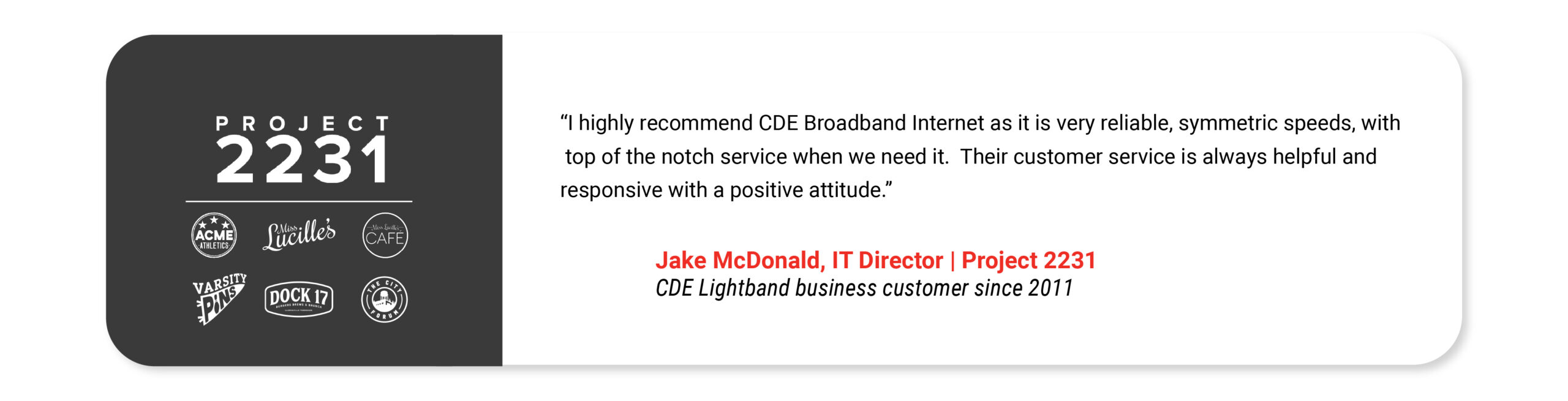 I highly recommend CDE Broadband Internet as it is very reliable, symmetric speeds, with top of the notch service when we need it. Their customer service is always helpful and responsive with a positive attitude. Jake McDonald IT Director Project 2231 CDE Lightband business customer since 2011