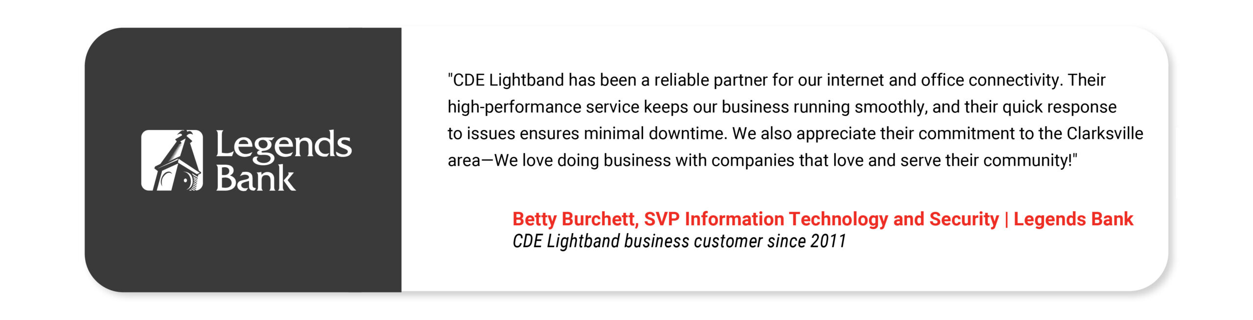 "CDE Lightband has been a reliable partner for our internet and office connectivity. Their high-performance service keeps our business running smoothly, and their quick response to issues ensures minimal downtime. We also appreciate their commitment to the Clarksville area—We love doing business with companies that love and serve their community!" Betty Burchett SVP Information Technology and Security Legends Bank CDE Lightband business customer since 2011